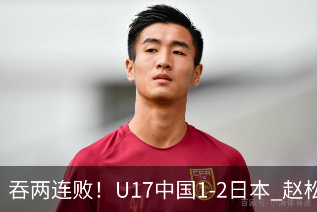 吞两连败！U17中国1-2日本 赵松源破门U17国足全场仅2次射门